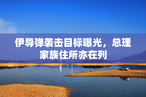 伊导弹袭击目标曝光，总理家族住所亦在列