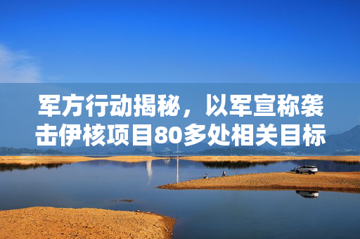 军方行动揭秘，以军宣称袭击伊核项目80多处相关目标