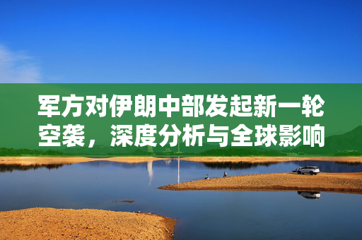 军方对伊朗中部发起新一轮空袭，深度分析与全球影响