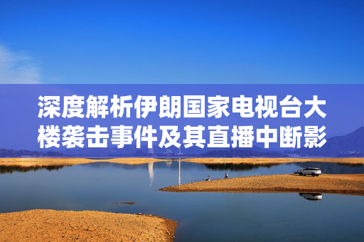 深度解析伊朗国家电视台大楼袭击事件及其直播中断影响