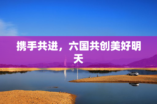 携手共进，六国共创美好明天