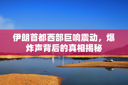 伊朗首都西部巨响震动，爆炸声背后的真相揭秘