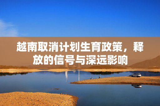 越南取消计划生育政策，释放的信号与深远影响