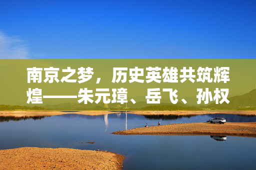 南京之梦，历史英雄共筑辉煌——朱元璋、岳飞、孙权三雄争艳
