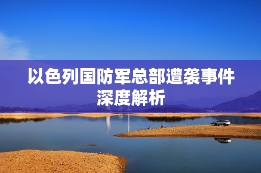 以色列国防军总部遭袭事件深度解析