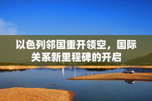 以色列邻国重开领空，国际关系新里程碑的开启