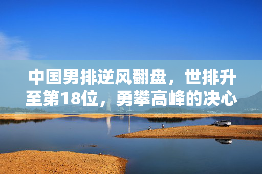 中国男排逆风翻盘，世排升至第18位，勇攀高峰的决心与实力
