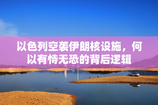 以色列空袭伊朗核设施，何以有恃无恐的背后逻辑