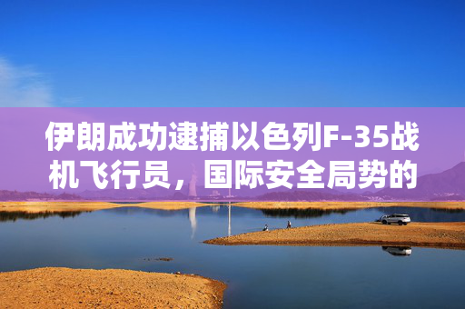 伊朗成功逮捕以色列F-35战机飞行员，国际安全局势的新转折