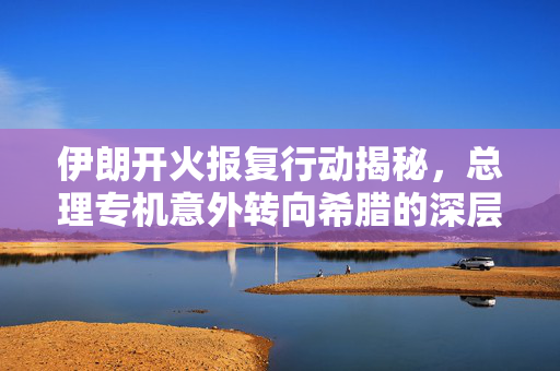 伊朗开火报复行动揭秘，总理专机意外转向希腊的深层次原因