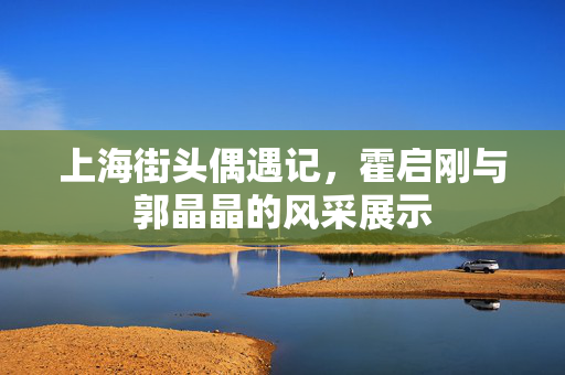上海街头偶遇记，霍启刚与郭晶晶的风采展示
