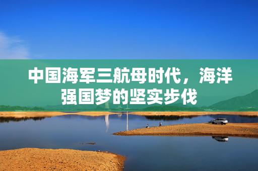 中国海军三航母时代，海洋强国梦的坚实步伐