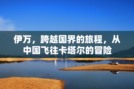 伊万，跨越国界的旅程，从中国飞往卡塔尔的冒险