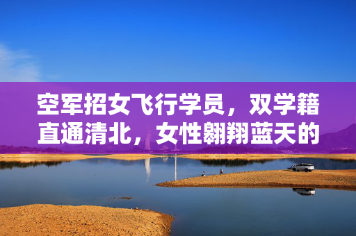 空军招女飞行学员，双学籍直通清北，女性翱翔蓝天的机遇与挑战