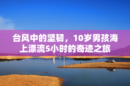 台风中的坚韧，10岁男孩海上漂流5小时的奇迹之旅