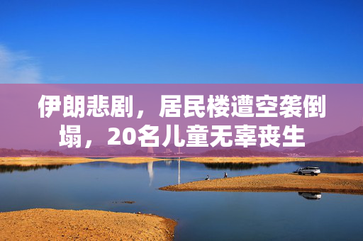 伊朗悲剧，居民楼遭空袭倒塌，20名儿童无辜丧生