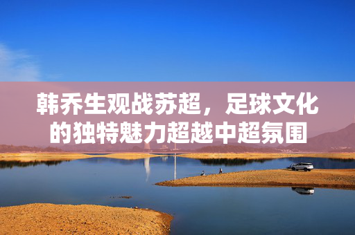 韩乔生观战苏超，足球文化的独特魅力超越中超氛围