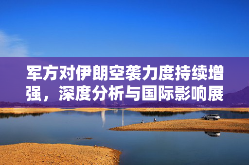 军方对伊朗空袭力度持续增强，深度分析与国际影响展望