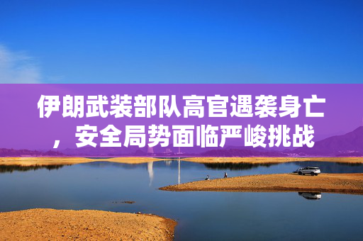 伊朗武装部队高官遇袭身亡，安全局势面临严峻挑战