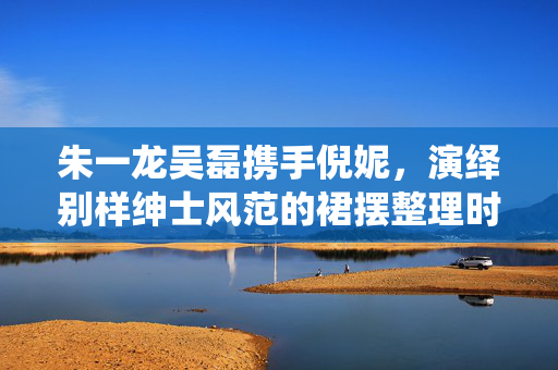 朱一龙吴磊携手倪妮，演绎别样绅士风范的裙摆整理时刻