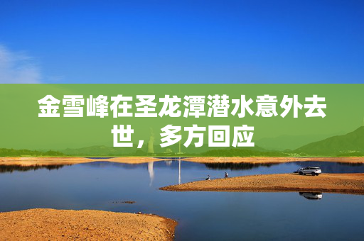 金雪峰在圣龙潭潜水意外去世，多方回应
