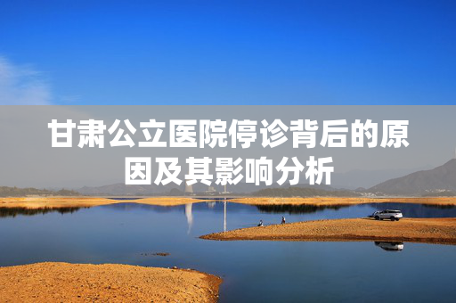 甘肃公立医院停诊背后的原因及其影响分析