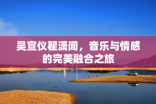 吴宣仪翟潇闻，音乐与情感的完美融合之旅