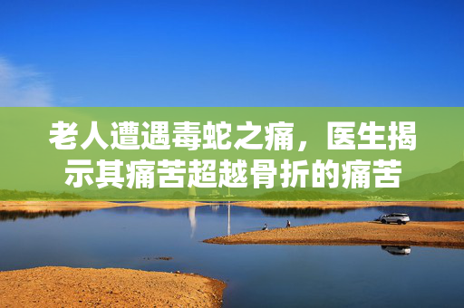老人遭遇毒蛇之痛，医生揭示其痛苦超越骨折的痛苦