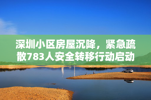 深圳小区房屋沉降，紧急疏散783人安全转移行动启动