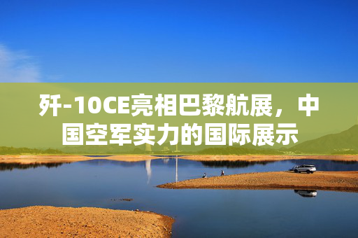 歼-10CE亮相巴黎航展，中国空军实力的国际展示