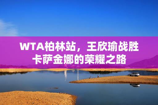 WTA柏林站，王欣瑜战胜卡萨金娜的荣耀之路