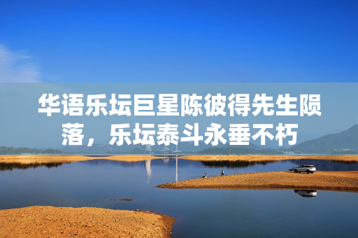 华语乐坛巨星陈彼得先生陨落，乐坛泰斗永垂不朽
