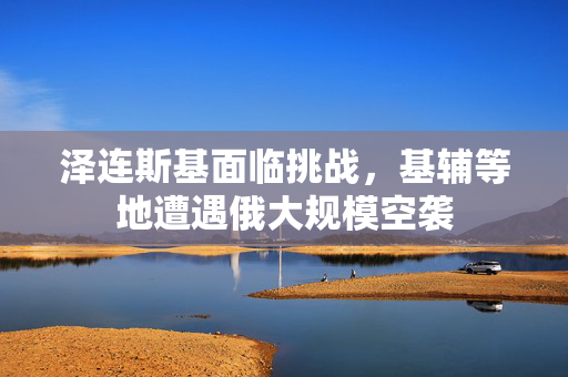 泽连斯基面临挑战，基辅等地遭遇俄大规模空袭