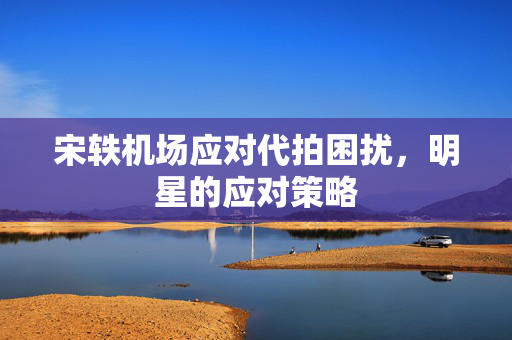 宋轶机场应对代拍困扰，明星的应对策略