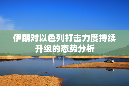 伊朗对以色列打击力度持续升级的态势分析