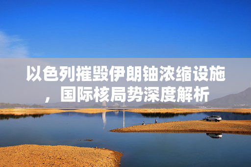 以色列摧毁伊朗铀浓缩设施，国际核局势深度解析