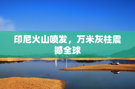 印尼火山喷发，万米灰柱震撼全球