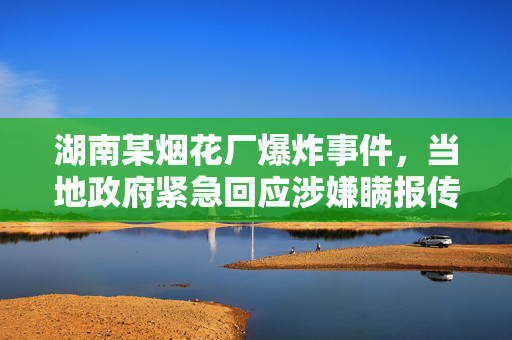 湖南某烟花厂爆炸事件，当地政府紧急回应涉嫌瞒报传闻