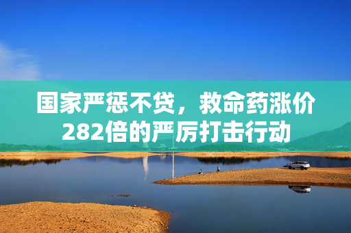 国家严惩不贷，救命药涨价282倍的严厉打击行动