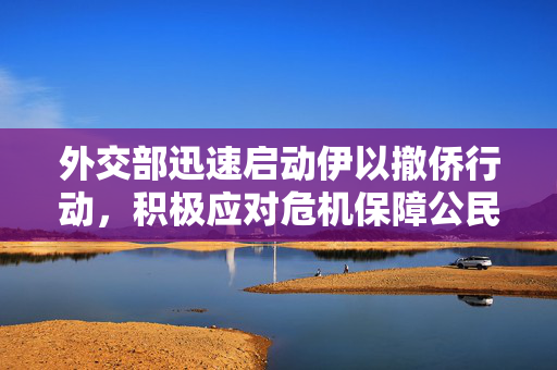 外交部迅速启动伊以撤侨行动，积极应对危机保障公民安全