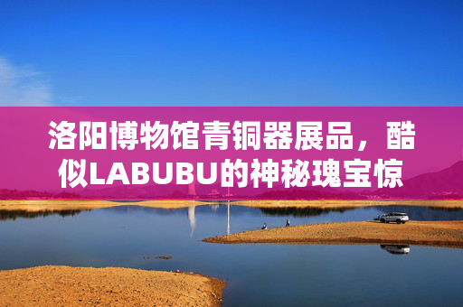 洛阳博物馆青铜器展品，酷似LABUBU的神秘瑰宝惊艳亮相