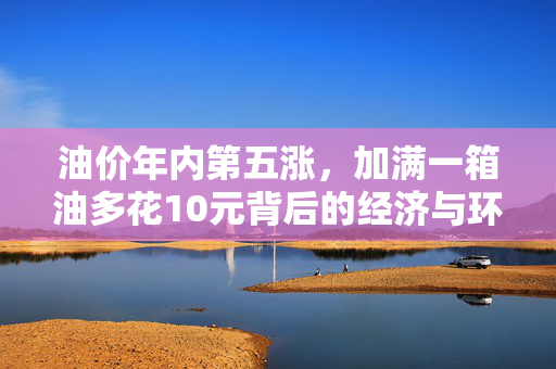 油价年内第五涨，加满一箱油多花10元背后的经济与环保思考
