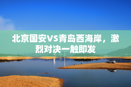北京国安VS青岛西海岸，激烈对决一触即发