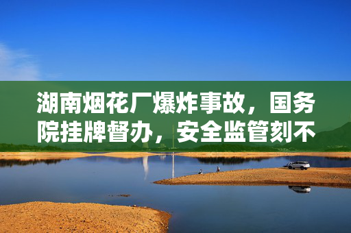 湖南烟花厂爆炸事故，国务院挂牌督办，安全监管刻不容缓