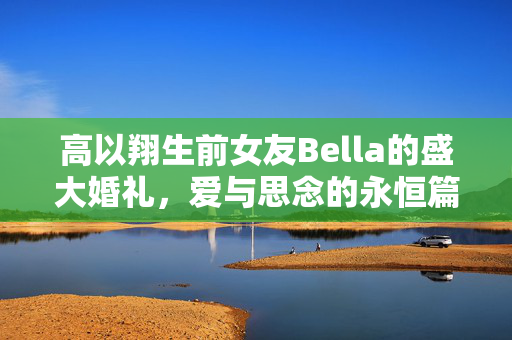 高以翔生前女友Bella的盛大婚礼，爱与思念的永恒篇章