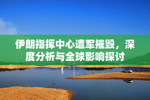伊朗指挥中心遭军摧毁，深度分析与全球影响探讨