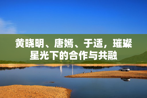 黄晓明、唐嫣、于适，璀璨星光下的合作与共融