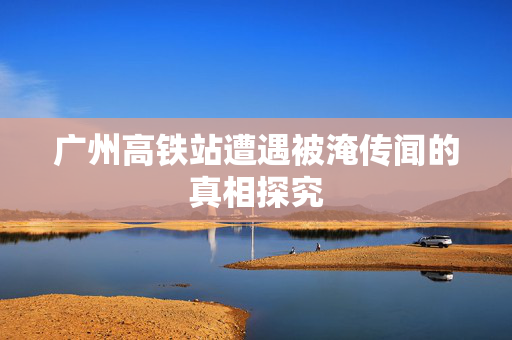 广州高铁站遭遇被淹传闻的真相探究
