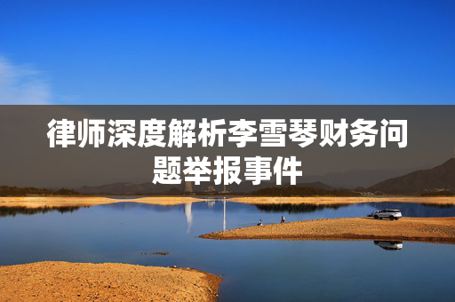 律师深度解析李雪琴财务问题举报事件