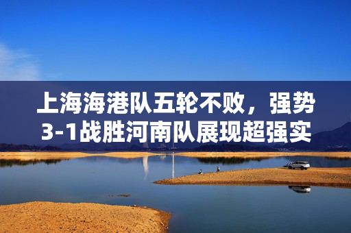 上海海港队五轮不败，强势3-1战胜河南队展现超强实力